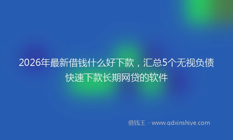 2026年最新借钱什么好下款，汇总5个无视负债快速下款长期网贷的软件