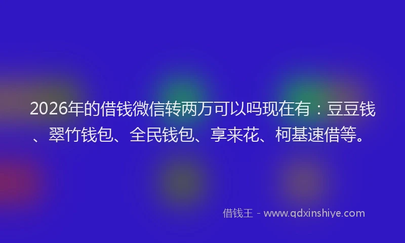 2026年的借钱微信转两万可以吗现在有：豆豆钱、翠竹钱包、全民钱包、享来花、柯基速借等。