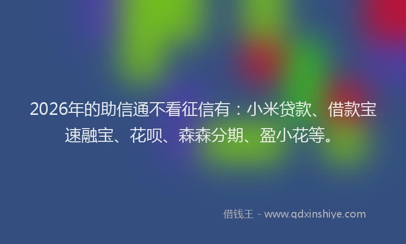 2026年的助信通不看征信有：小米贷款、借款宝速融宝、花呗、森森分期、盈小花等。