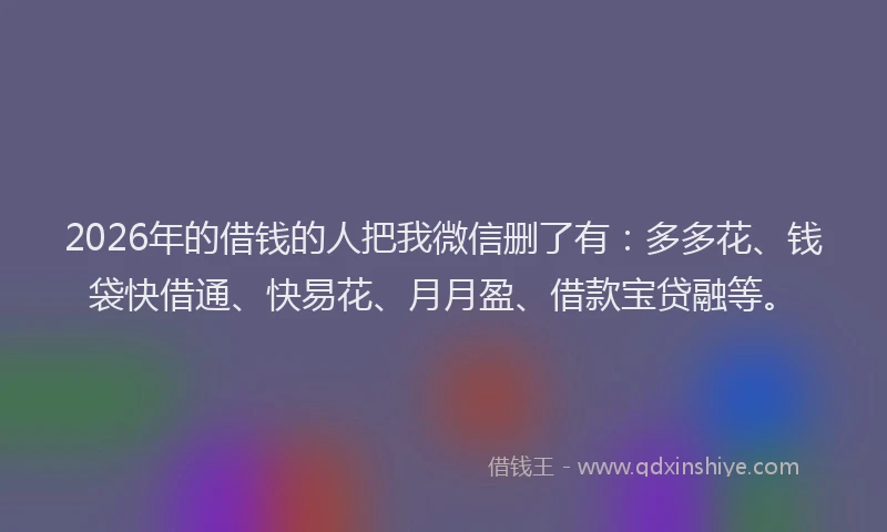 2026年的借钱的人把我微信删了有:多多花、钱袋快借通、快易花、月月盈、借款宝贷融等。