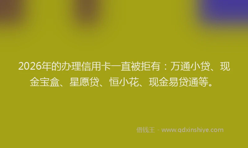 2026年的办理信用卡一直被拒有：万通小贷、现金宝盒、星愿贷、恒小花、现金易贷通等。