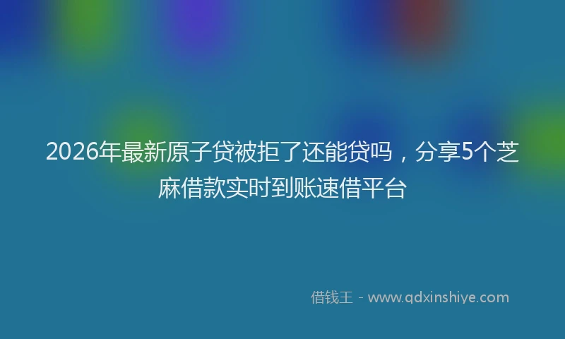 2026年最新原子贷被拒了还能贷吗，分享5个芝麻借款实时到账速借平台