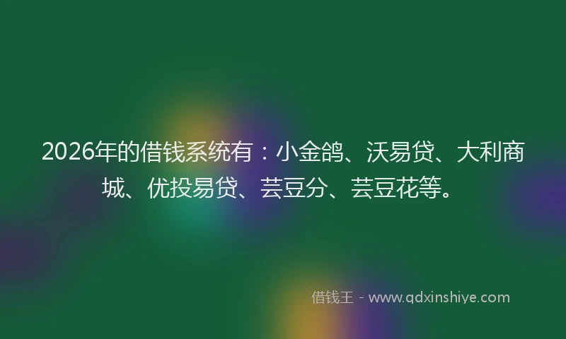 2026年的借钱系统有：小金鸽、沃易贷、大利商城、优投易贷、芸豆分、芸豆花等。