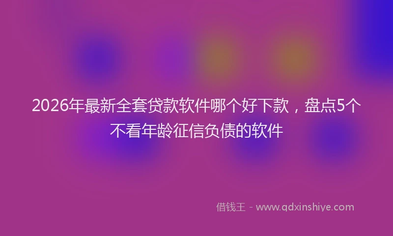 2026年最新全套贷款软件哪个好下款，盘点5个不看年龄征信负债的软件