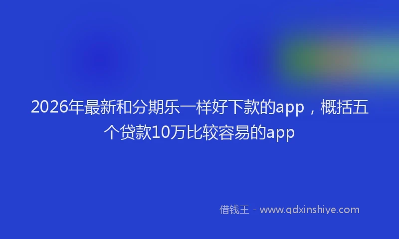 2026年最新和分期乐一样好下款的app,概括五个贷款10万比较容易的app