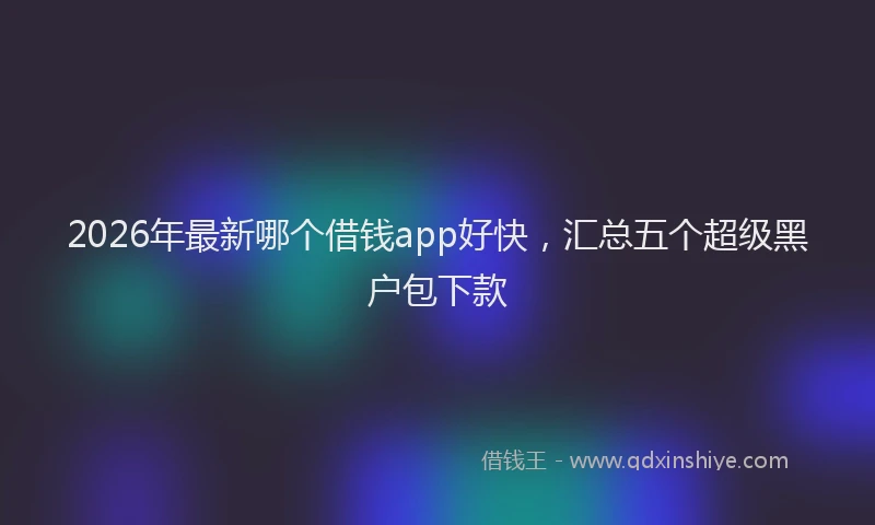 2026年最新哪个借钱app好快，汇总五个超级黑户包下款