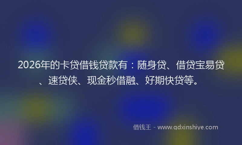 2026年的卡贷借钱贷款有：随身贷、借贷宝易贷、速贷侠、现金秒借融、好期快贷等。