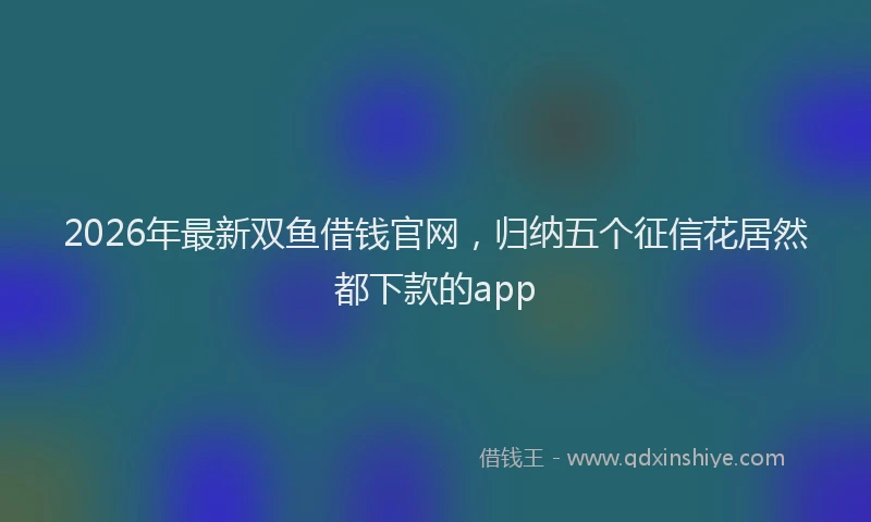 2026年最新双鱼借钱官网,归纳五个征信花居然都下款的app