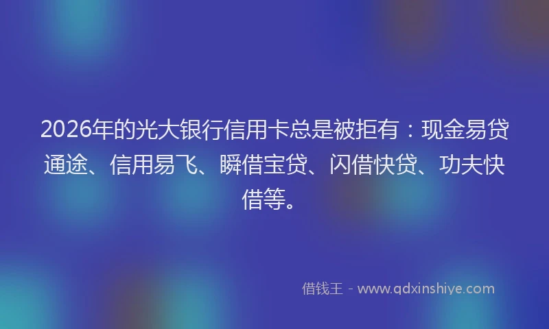 2026年的光大银行信用卡总是被拒有：现金易贷通途、信用易飞、瞬借宝贷、闪借快贷、功夫快借等。