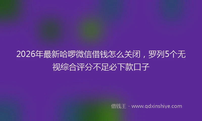 2026年最新哈啰微信借钱怎么关闭，罗列5个无视综合评分不足必下款口子