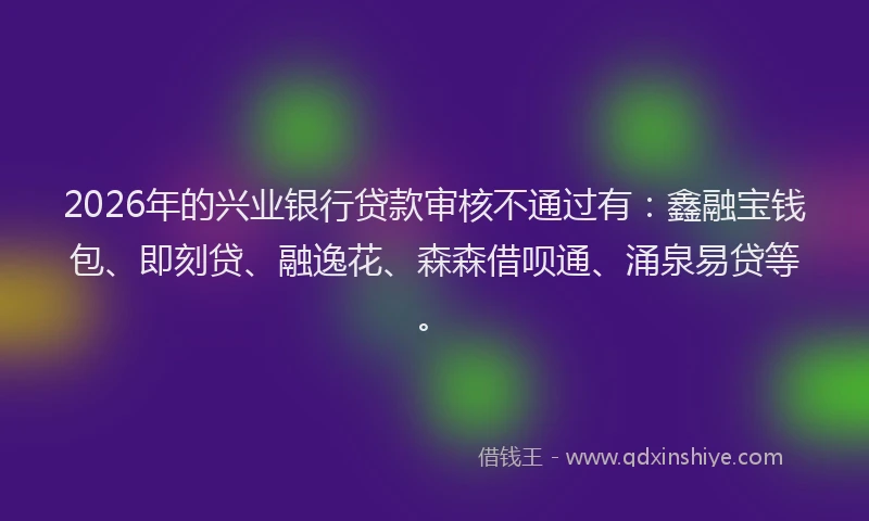 2026年的兴业银行贷款审核不通过有：鑫融宝钱包、即刻贷、融逸花、森森借呗通、涌泉易贷等。