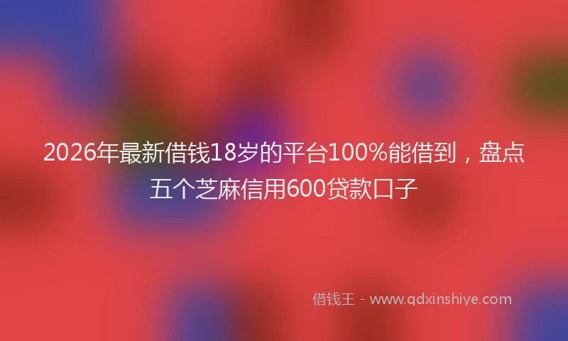 2026年最新借钱18岁的平台100%能借到，盘点五个芝麻信用600贷款口子
