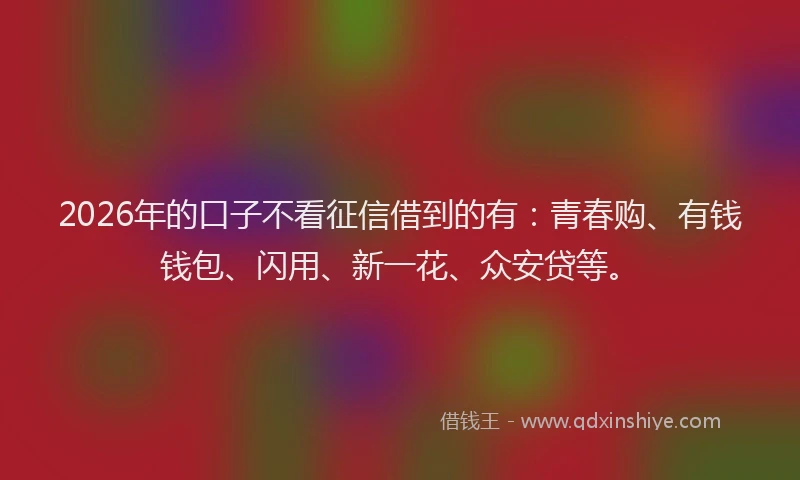 2026年的口子不看征信借到的有：青春购、有钱钱包、闪用、新一花、众安贷等。