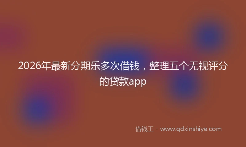 2026年最新分期乐多次借钱，整理五个无视评分的贷款app