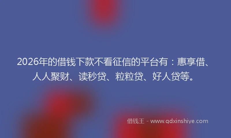 2026年的借钱下款不看征信的平台有:惠享借、人人聚财、读秒贷、粒粒贷、好人贷等。