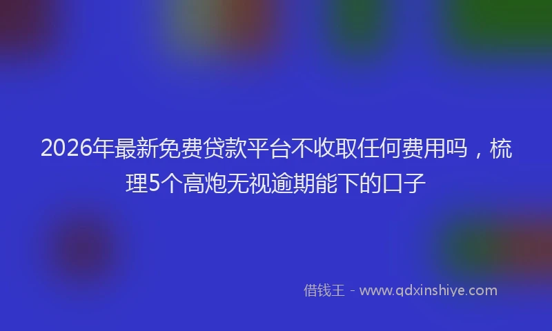 2026年最新免费贷款平台不收取任何费用吗,梳理5个高炮无视逾期能下的口子