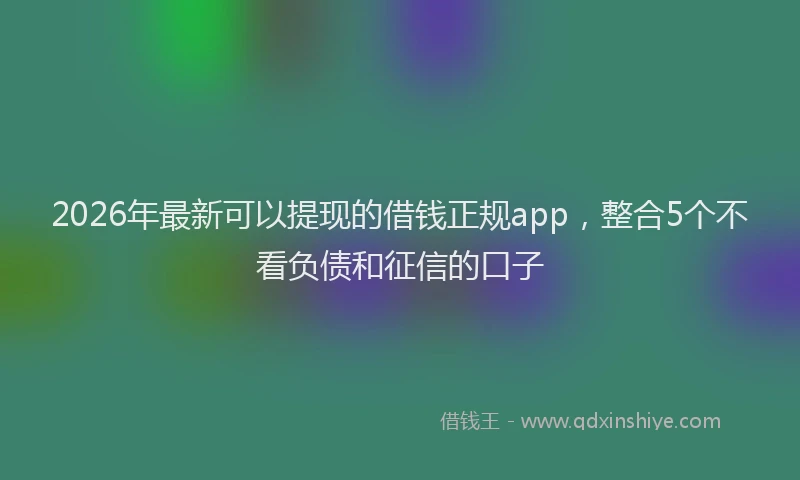 2026年最新可以提现的借钱正规app，整合5个不看负债和征信的口子