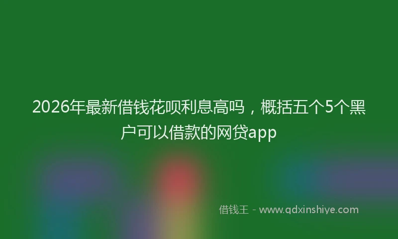 2026年最新借钱花呗利息高吗，概括五个5个黑户可以借款的网贷app