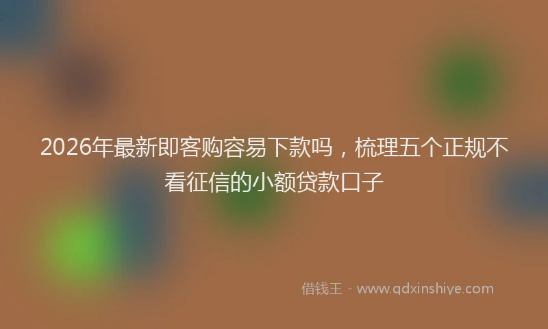 2026年最新即客购容易下款吗，梳理五个正规不看征信的小额贷款口子