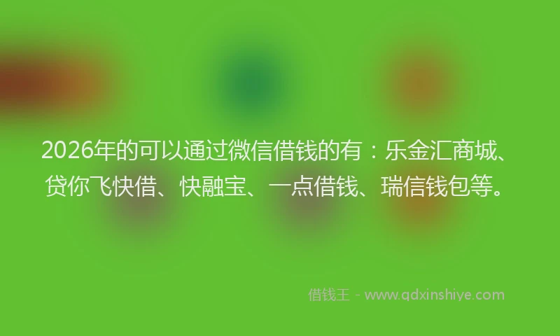 2026年的可以通过微信借钱的有:乐金汇商城、贷你飞快借、快融宝、一点借钱、瑞信钱包等。