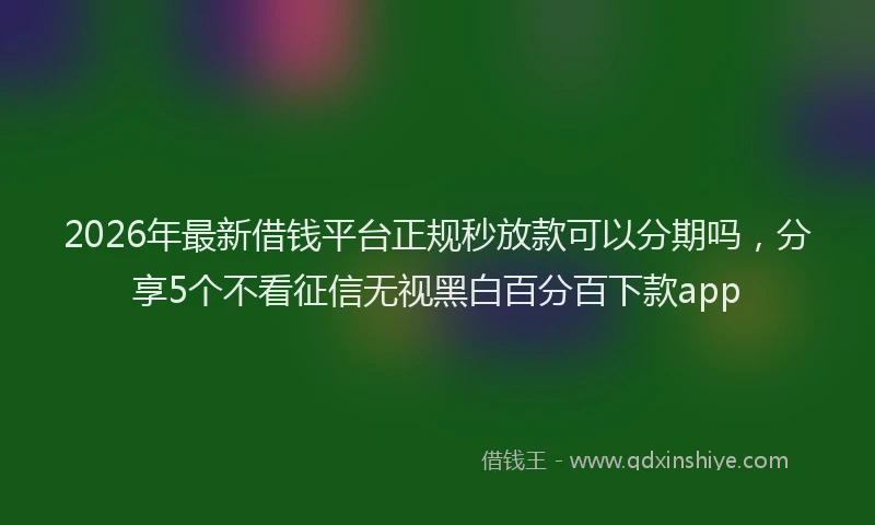 2026年最新借钱平台正规秒放款可以分期吗，分享5个不看征信无视黑白百分百下款app