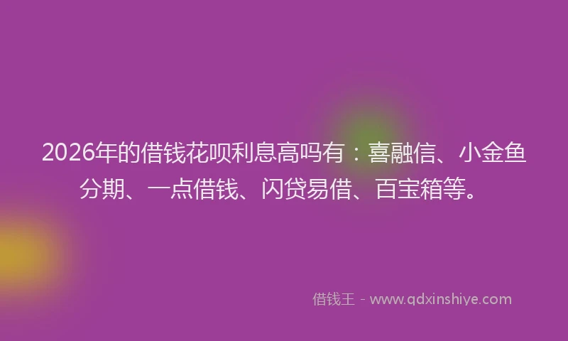 2026年的借钱花呗利息高吗有：喜融信、小金鱼分期、一点借钱、闪贷易借、百宝箱等。