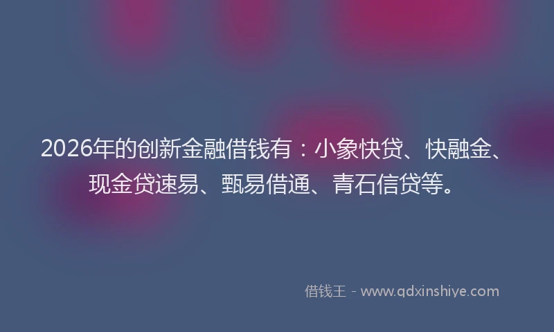 2026年的创新金融借钱有:小象快贷、快融金、现金贷速易、甄易借通、青石信贷等。