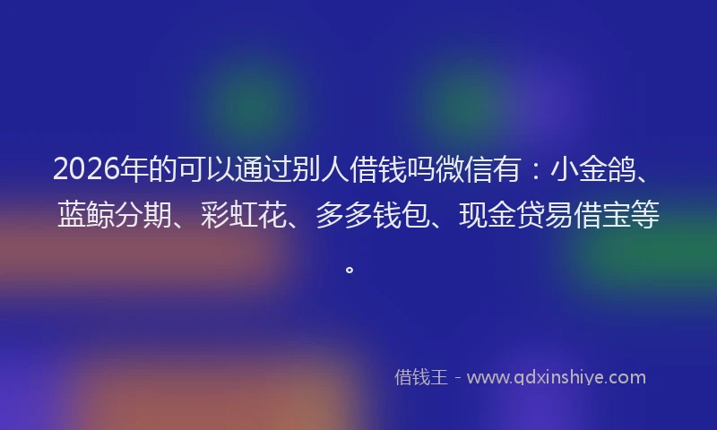 2026年的可以通过别人借钱吗微信有：小金鸽、蓝鲸分期、彩虹花、多多钱包、现金贷易借宝等。