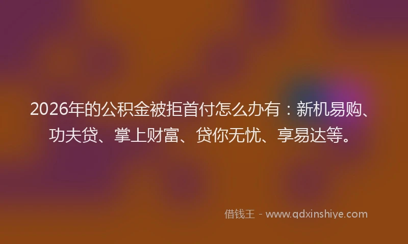 2026年的公积金被拒首付怎么办有：新机易购、功夫贷、掌上财富、贷你无忧、享易达等。