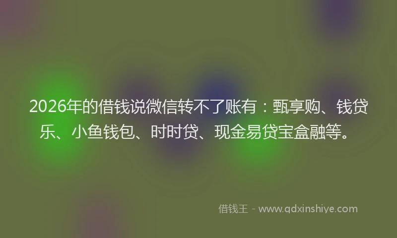 2026年的借钱说微信转不了账有:甄享购、钱贷乐、小鱼钱包、时时贷、现金易贷宝盒融等。