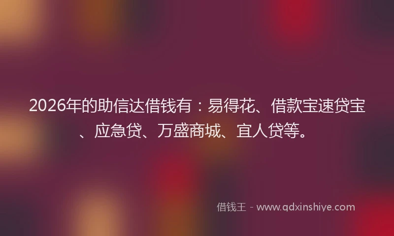2026年的助信达借钱有：易得花、借款宝速贷宝、应急贷、万盛商城、宜人贷等。