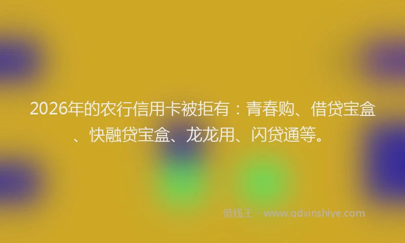 2026年的农行信用卡被拒有：青春购、借贷宝盒、快融贷宝盒、龙龙用、闪贷通等。