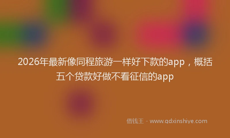 2026年最新像同程旅游一样好下款的app，概括五个贷款好做不看征信的app