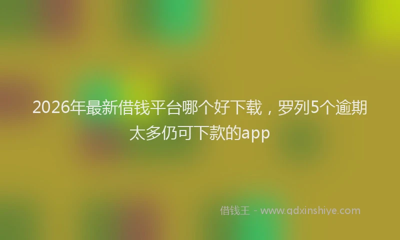 2026年最新借钱平台哪个好下载,罗列5个逾期太多仍可下款的app
