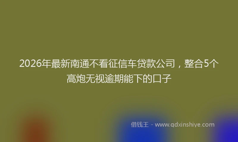 2026年最新南通不看征信车贷款公司,整合5个高炮无视逾期能下的口子