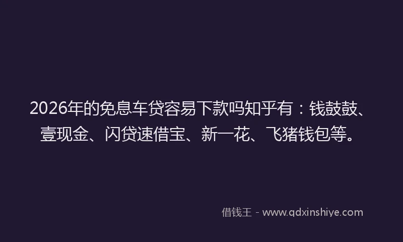 2026年的免息车贷容易下款吗知乎有：钱鼓鼓、壹现金、闪贷速借宝、新一花、飞猪钱包等。