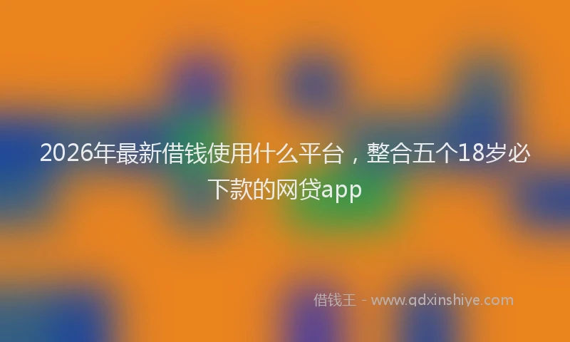 2026年最新借钱使用什么平台，整合五个18岁必下款的网贷app