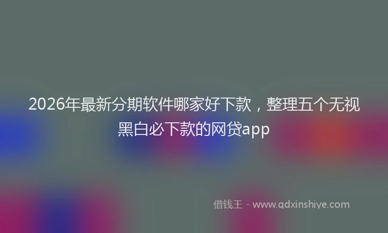 2026年最新分期软件哪家好下款，整理五个无视黑白必下款的网贷app
