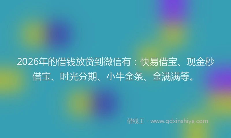 2026年的借钱放贷到微信有：快易借宝、现金秒借宝、时光分期、小牛金条、金满满等。