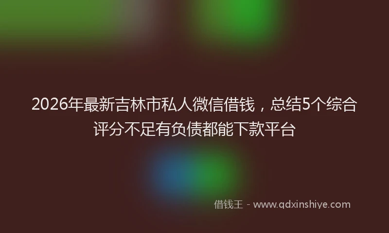 2026年最新吉林市私人微信借钱,总结5个综合评分不足有负债都能下款平台