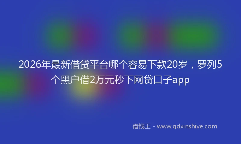 2026年最新借贷平台哪个容易下款20岁,罗列5个黑户借2万元秒下网贷口子app