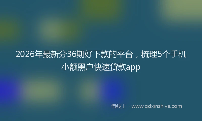 2026年最新分36期好下款的平台,梳理5个手机小额黑户快速贷款app