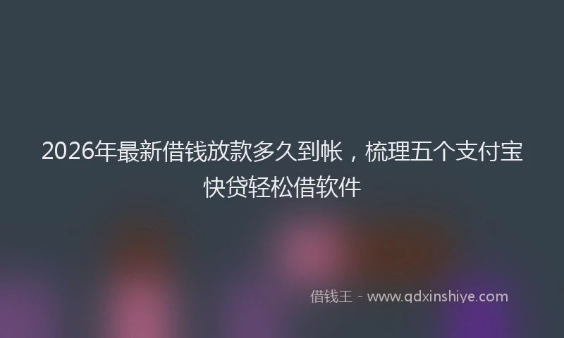 2026年最新借钱放款多久到帐，梳理五个支付宝快贷轻松借软件
