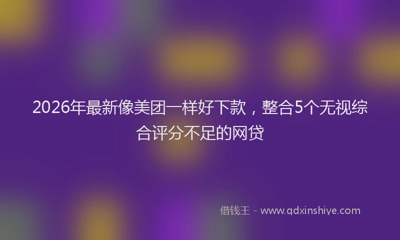 2026年最新像美团一样好下款，整合5个无视综合评分不足的网贷