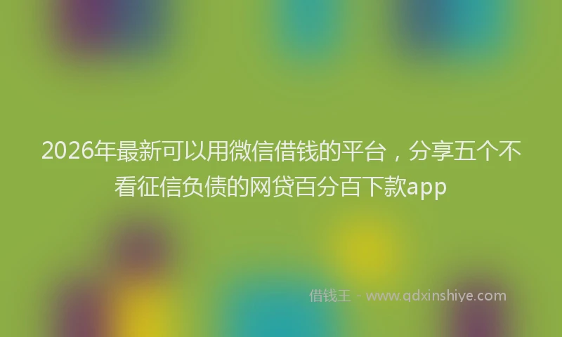 2026年最新可以用微信借钱的平台，分享五个不看征信负债的网贷百分百下款app