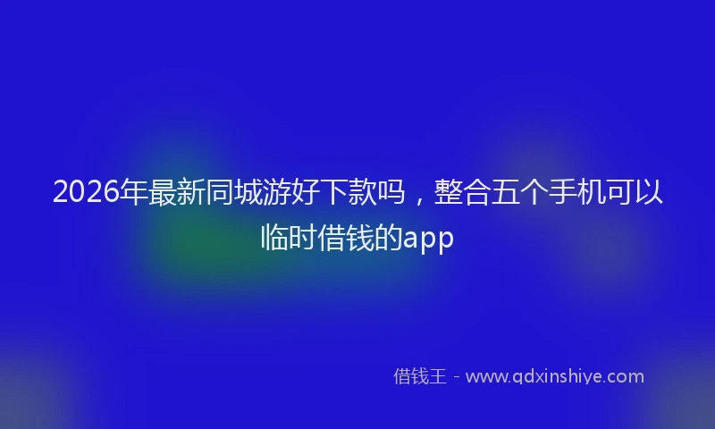 2026年最新同城游好下款吗,整合五个手机可以临时借钱的app