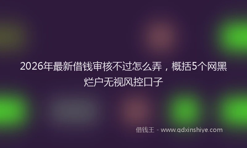 2026年最新借钱审核不过怎么弄，概括5个网黑烂户无视风控口子