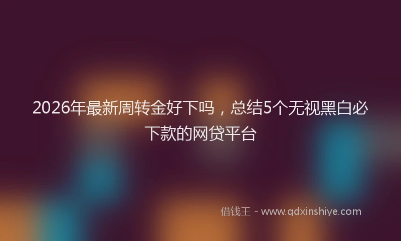 2026年最新周转金好下吗，总结5个无视黑白必下款的网贷平台