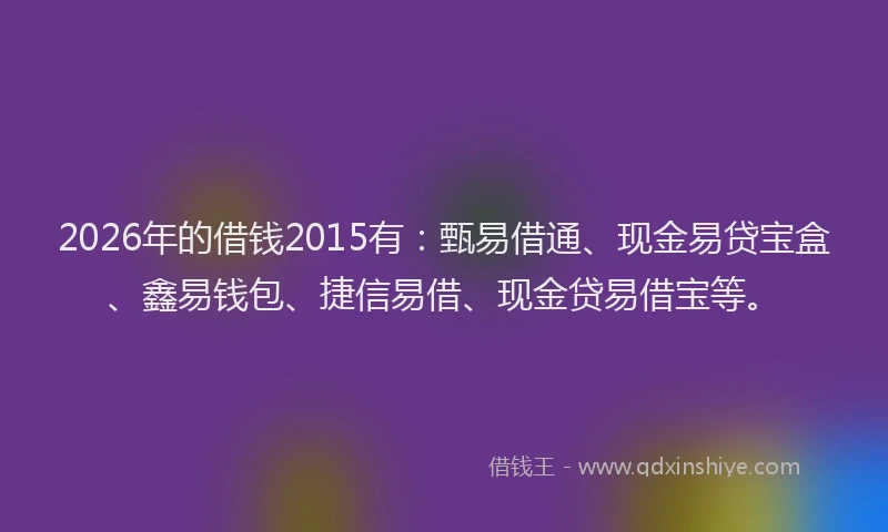 2026年的借钱2015有:甄易借通、现金易贷宝盒、鑫易钱包、捷信易借、现金贷易借宝等。
