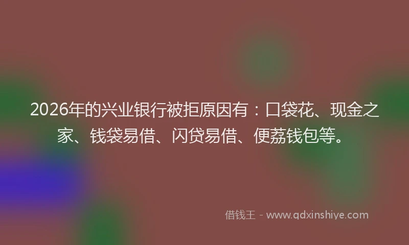 2026年的兴业银行被拒原因有：口袋花、现金之家、钱袋易借、闪贷易借、便荔钱包等。
